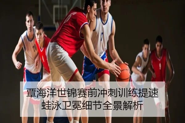 覃海洋世锦赛前冲刺训练提速 蛙泳卫冕细节全景解析（leyu）