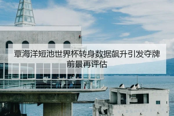 覃海洋短池世界杯转身数据飙升引发夺牌前景再评估