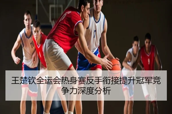 王楚钦全运会热身赛反手衔接提升冠军竞争力深度分析