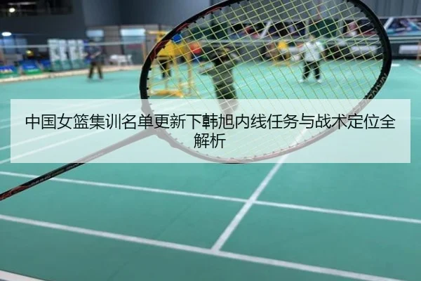 中国女篮集训名单更新下韩旭内线任务与战术定位全解析